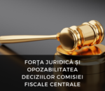 FORȚA JURIDICĂ ȘI OPOZABILITATEA DECIZIILOR COMISIEI FISCALE CENTRALE